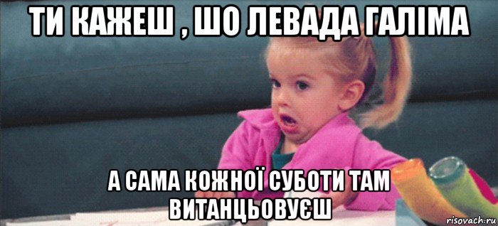 ти кажеш , шо левада галіма а сама кожної суботи там витанцьовуєш, Мем  Ты говоришь (девочка возмущается)