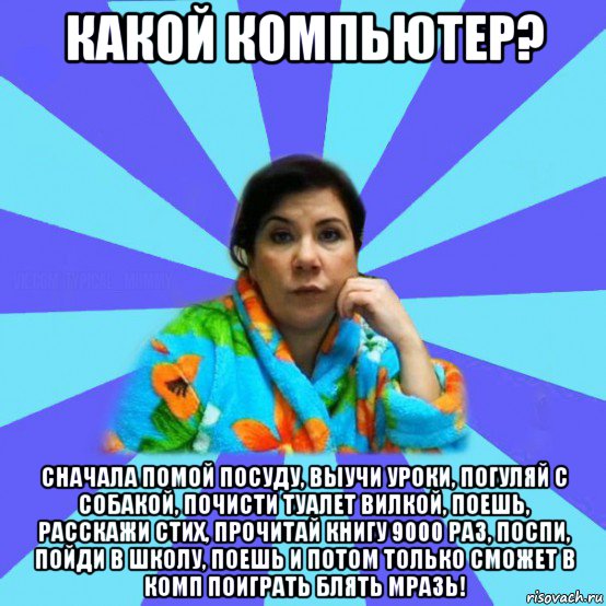 какой компьютер? сначала помой посуду, выучи уроки, погуляй с собакой, почисти туалет вилкой, поешь, расскажи стих, прочитай книгу 9000 раз, поспи, пойди в школу, поешь и потом только сможет в комп поиграть блять мразь!, Мем типичная мама