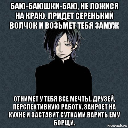 баю-баюшки-баю, не ложися на краю. придет серенький волчок и возьмет тебя замуж отнимет у тебя все мечты, друзей, перспективную работу, закроет на кухне и заставит сутками варить ему борщи.