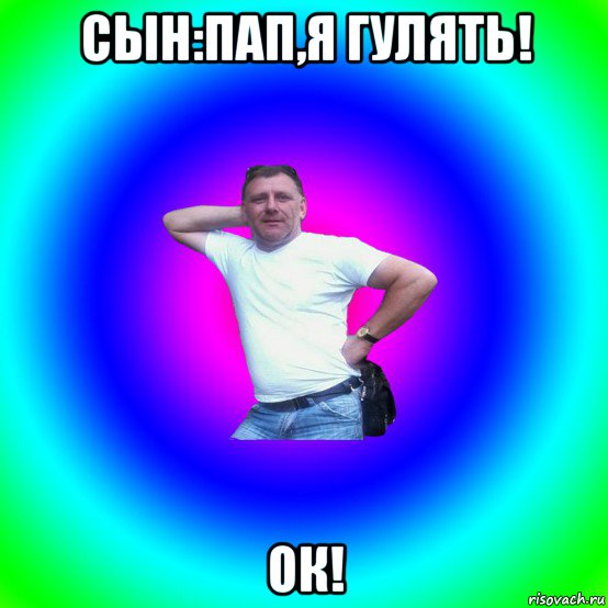 сын:пап,я гулять! ок!