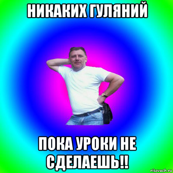 никаких гуляний пока уроки не сделаешь!!