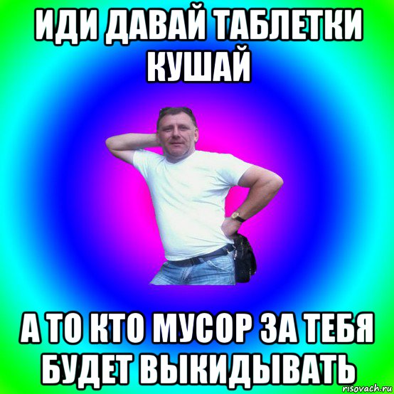 иди давай таблетки кушай а то кто мусор за тебя будет выкидывать, Мем Типичный Батя