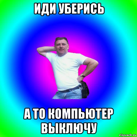 иди уберись а то компьютер выключу