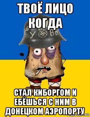 твоё лицо когда стал киборгом и ебёшься с ним в донецком аэропорту