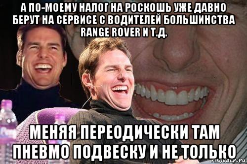 а по-моему налог на роскошь уже давно берут на сервисе с водителей большинства range rover и т.д. меняя переодически там пневмо подвеску и не только, Мем том круз