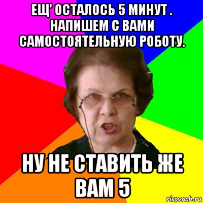 ещ' осталось 5 минут . напишем с вами самостоятельную роботу. ну не ставить же вам 5, Мем Типичная училка