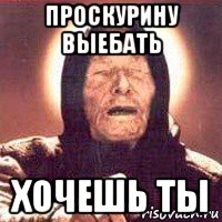 проскурину выебать хочешь ты