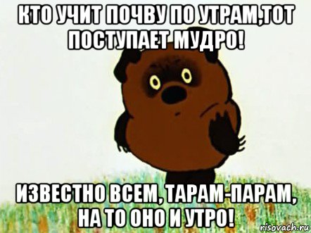 кто учит почву по утрам,тот поступает мудро! известно всем, тарам-парам, на то оно и утро!