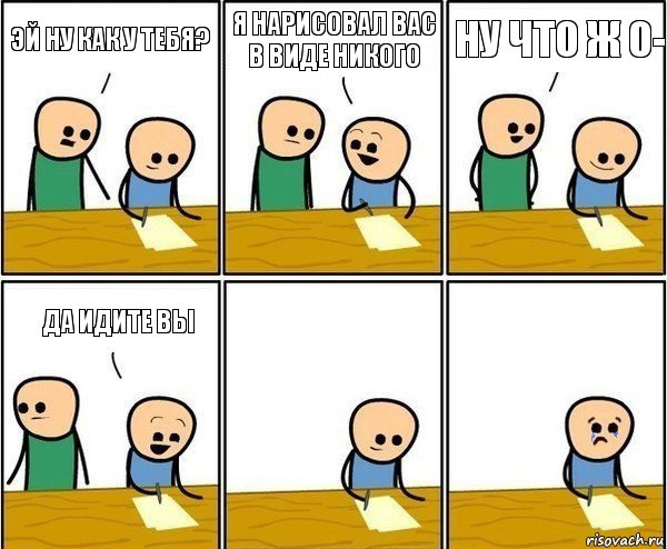 эй ну как у тебя? я нарисовал вас в виде никого ну что ж 0- да идите вы