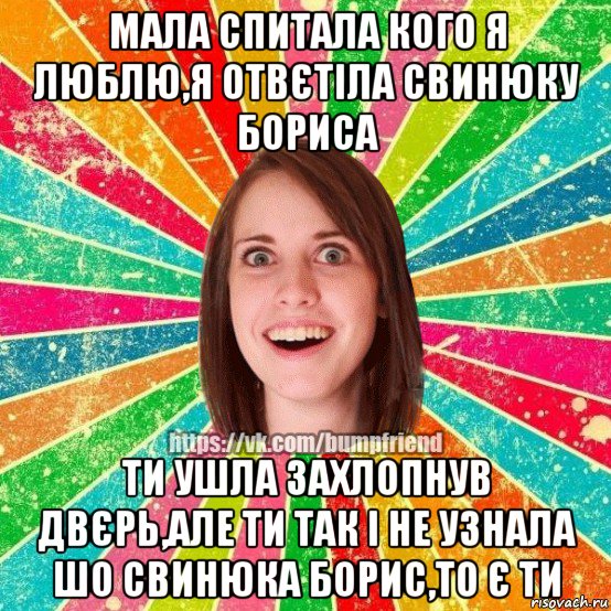 мала спитала кого я люблю,я отвєтіла свинюку бориса ти ушла захлопнув двєрь,але ти так і не узнала шо свинюка борис,то є ти, Мем Йобнута Подруга ЙоП