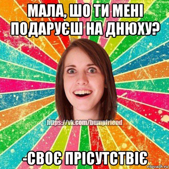 мала, шо ти мені подаруєш на днюху? -своє прісутствіє, Мем Йобнута Подруга ЙоП