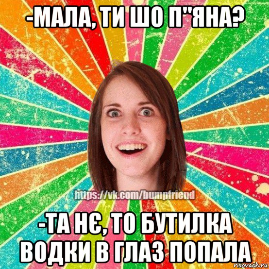 -мала, ти шо п"яна? -та нє, то бутилка водки в глаз попала, Мем Йобнута Подруга ЙоП