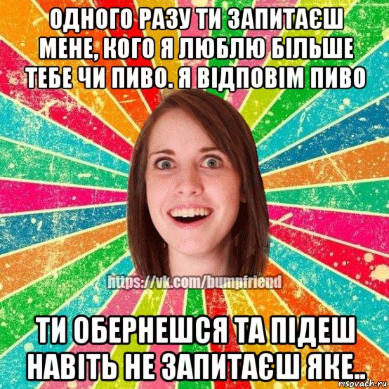 одного разу ти запитаєш мене, кого я люблю більше тебе чи пиво. я відповім пиво ти обернешся та підеш навіть не запитаєш яке.., Мем Йобнута Подруга ЙоП