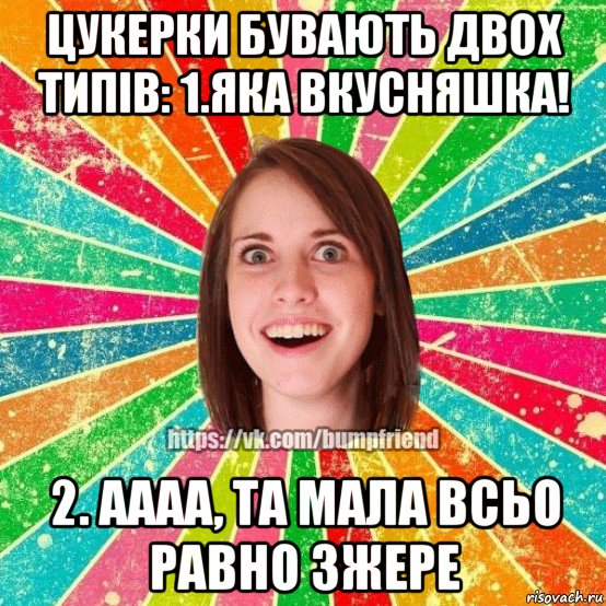 цукерки бувають двох типiв: 1.яка вкусняшка! 2. аааа, та мала всьо равно зжере, Мем Йобнута Подруга ЙоП