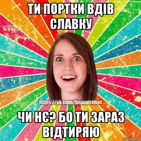 ти портки вдів славку чи нє? бо ти зараз відтиряю, Мем Йобнута Подруга ЙоП