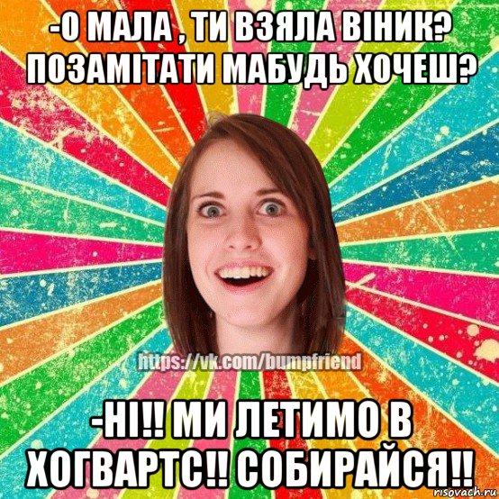 -о мала , ти взяла віник? позамітати мабудь хочеш? -ні!! ми летимо в хогвартс!! собирайся!!, Мем Йобнута Подруга ЙоП