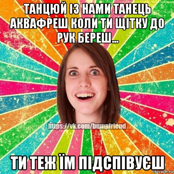 танцюй iз нами танець аквафреш коли ти щiтку до рук береш... ти теж їм пiдспiвуєш, Мем Йобнута Подруга ЙоП