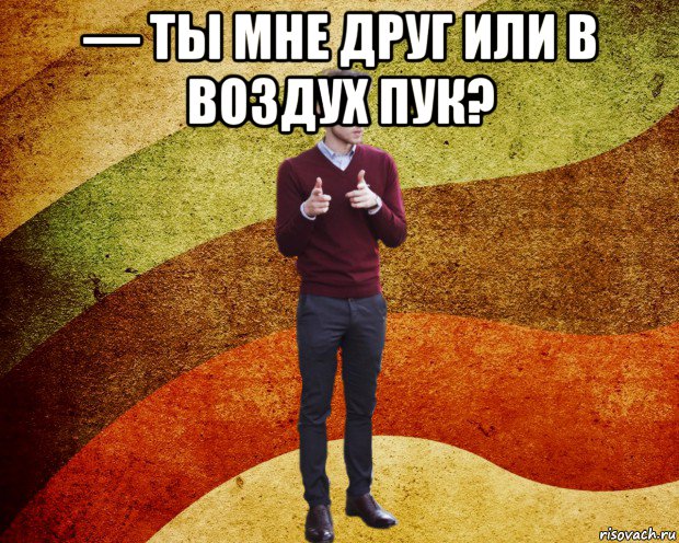 — ты мне друг или в воздух пук? 