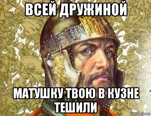 всей дружиной матушку твою в кузне тешили