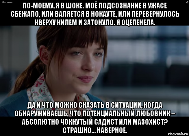 по-моему, я в шоке. моё подсознание в ужасе сбежало, или валяется в нокауте, или перевернулось кверху килем и затонуло. я оцепенела. да и что можно сказать в ситуации, когда обнаруживаешь, что потенциальный любовник – абсолютно чокнутый садист или мазохист? страшно… наверное., Мем 50 оттенков