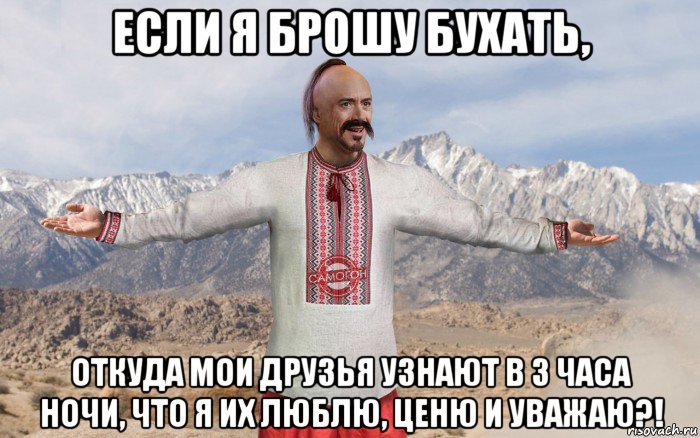 если я брошу бухать, откуда мои друзья узнают в 3 часа ночи, что я их люблю, ценю и уважаю?!