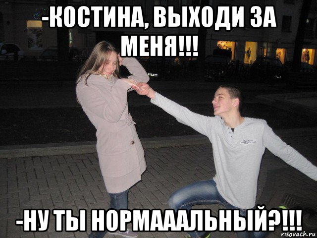 -костина, выходи за меня!!! -ну ты нормааальный?!!!