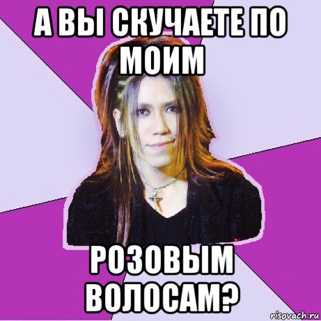 а вы скучаете по моим розовым волосам?