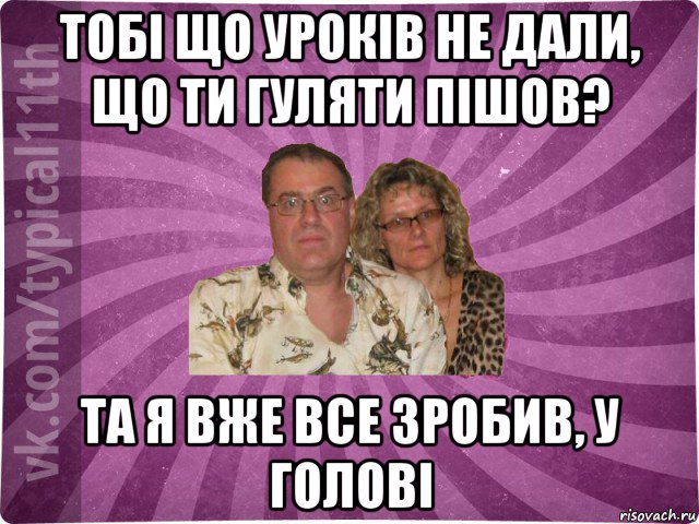 тобі що уроків не дали, що ти гуляти пішов? та я вже все зробив, у голові