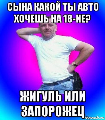 сына какой ты авто хочешь на 18-ие? жигуль или запорожец