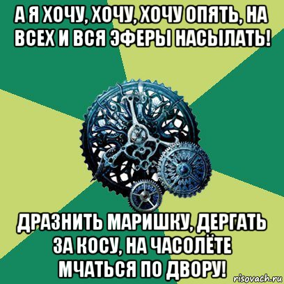 а я хочу, хочу, хочу опять, на всех и вся эферы насылать! дразнить маришку, дергать за косу, на часолёте мчаться по двору!