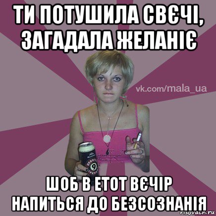 ти потушила свєчі, загадала желаніє шоб в етот вєчір напиться до безсознанія
