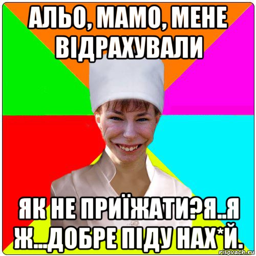 альо, мамо, мене відрахували як не приїжати?я..я ж...добре піду нах*й.