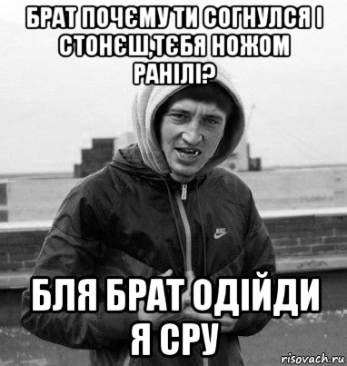 брат почєму ти согнулся і стонєш,тєбя ножом ранілі? бля брат одійди я сру