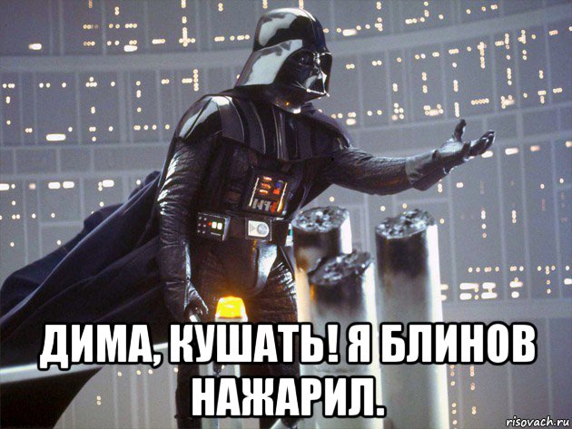  дима, кушать! я блинов нажарил.