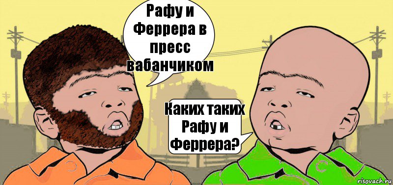 Рафу и Феррера в пресс вабанчиком Каких таких Рафу и Феррера?