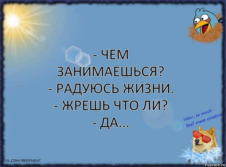 - Чем занимаешься?
- Радуюсь жизни.
- Жрешь что ли?
- Да...