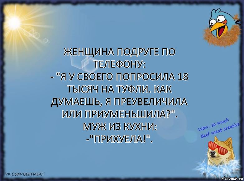 Женщина подруге по телефону:
- "Я у своего попросила 18 тысяч на туфли. Как думаешь, я преувеличила или приуменьшила?".
Муж из кухни:
-"Прихуела!".