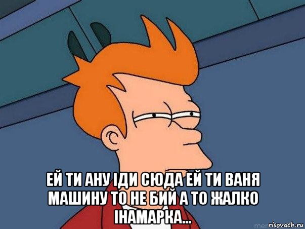  ей ти ану іди сюда ей ти ваня машину то не бий а то жалко інамарка..., Мем  Фрай (мне кажется или)