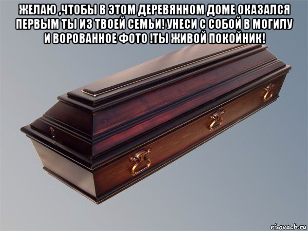 желаю ,чтобы в этом деревянном доме оказался первым ты из твоей семьи! унеси с собой в могилу и ворованное фото !ты живой покойник! 