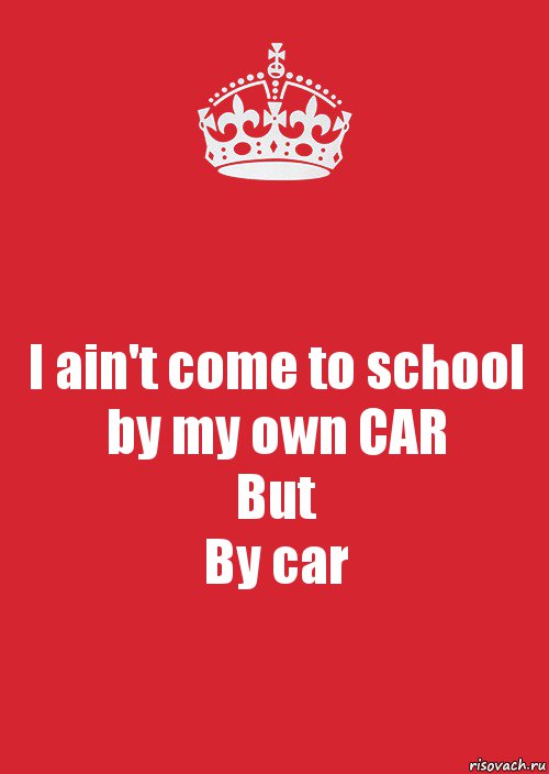 I ain't come to school by my own CAR
But
By car