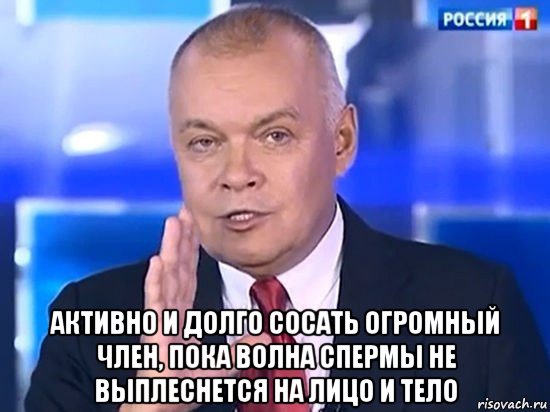  активно и долго сосать огромный член, пока волна спермы не выплеснется на лицо и тело, Мем Киселёв 2014