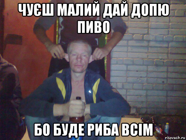 чуєш малий дай допю пиво бо буде риба всім