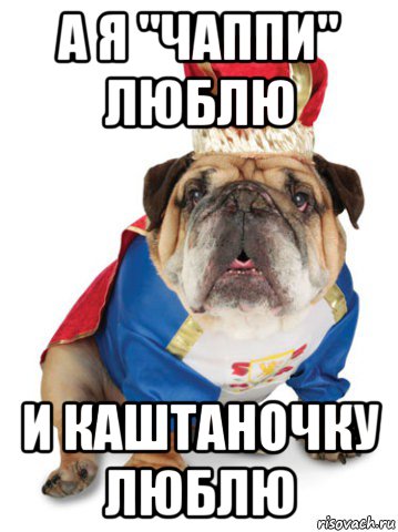 а я "чаппи" люблю и каштаночку люблю