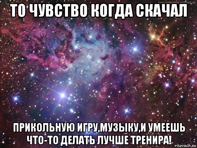 то чувство когда скачал прикольную игру,музыку,и умеешь что-то делать лучше тренира!