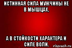 истинная сила мужчины не в мышцах, а в стойкости характера и силе воли.
