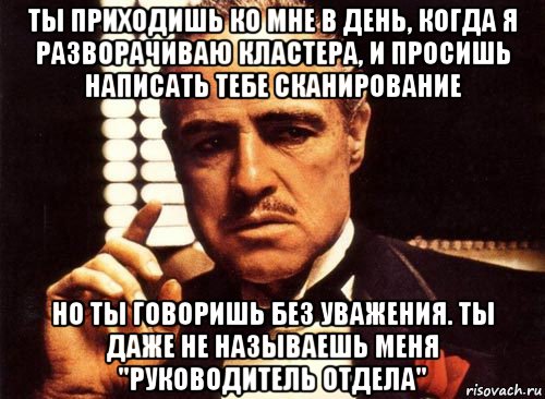 ты приходишь ко мне в день, когда я разворачиваю кластера, и просишь написать тебе сканирование но ты говоришь без уважения. ты даже не называешь меня "руководитель отдела", Мем крестный отец