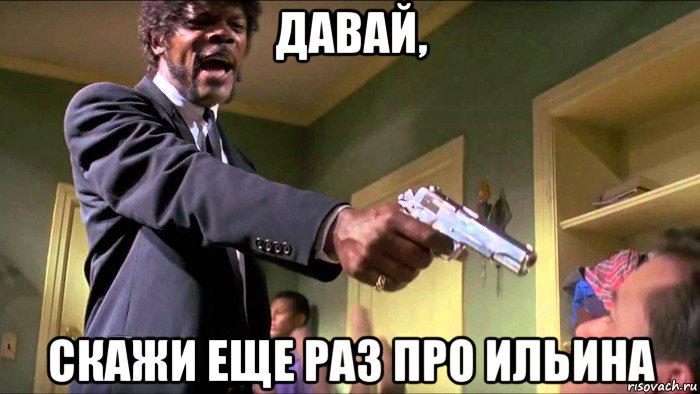 давай, скажи еще раз про ильина