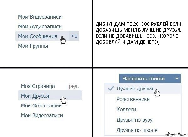 ДИБИЛ, ДАМ ТЕ 20. 000 РУБЛЕЙ ЕСЛИ ДОБАВИШЬ МЕНЯ В ЛУЧШИЕ ДРУЗЬЯ. ЕСЛИ НЕ ДОБАВИШЬ - ЭЭЭ... КОРОЧЕ ДОБОВЛЯЙ И ДАМ ДЕНЕГ.)))