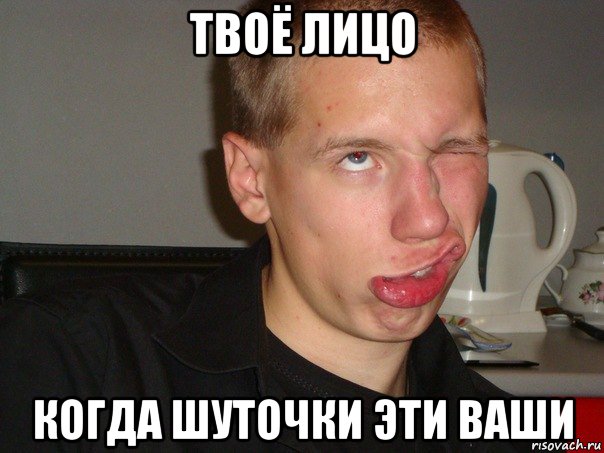 твоё лицо когда шуточки эти ваши