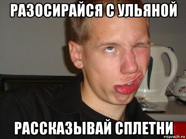 разосирайся с ульяной рассказывай сплетни
